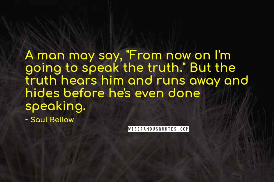 Saul Bellow Quotes: A man may say, "From now on I'm going to speak the truth." But the truth hears him and runs away and hides before he's even done speaking.