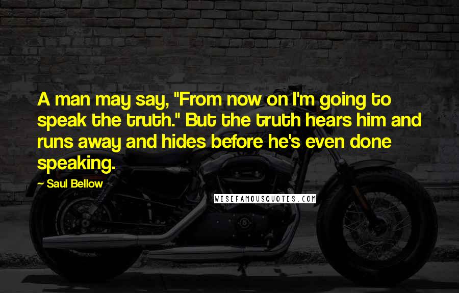 Saul Bellow Quotes: A man may say, "From now on I'm going to speak the truth." But the truth hears him and runs away and hides before he's even done speaking.