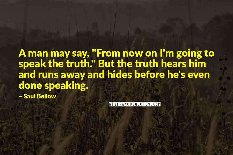Saul Bellow Quotes: A man may say, "From now on I'm going to speak the truth." But the truth hears him and runs away and hides before he's even done speaking.