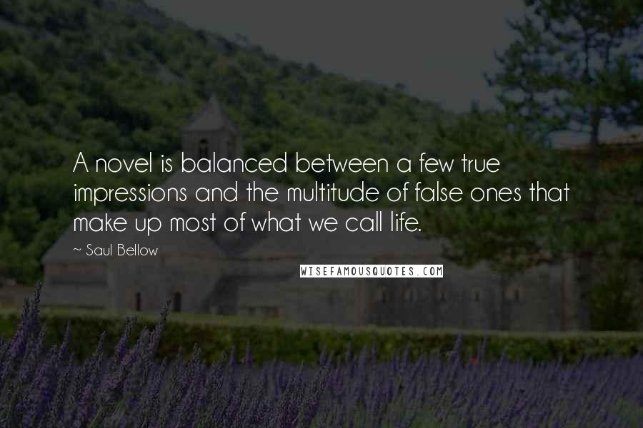 Saul Bellow Quotes: A novel is balanced between a few true impressions and the multitude of false ones that make up most of what we call life.