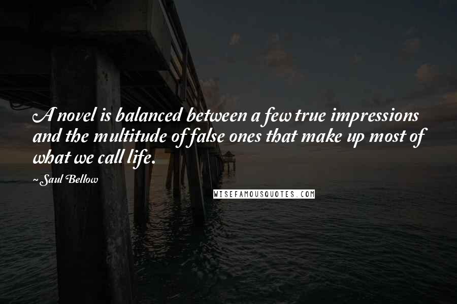 Saul Bellow Quotes: A novel is balanced between a few true impressions and the multitude of false ones that make up most of what we call life.