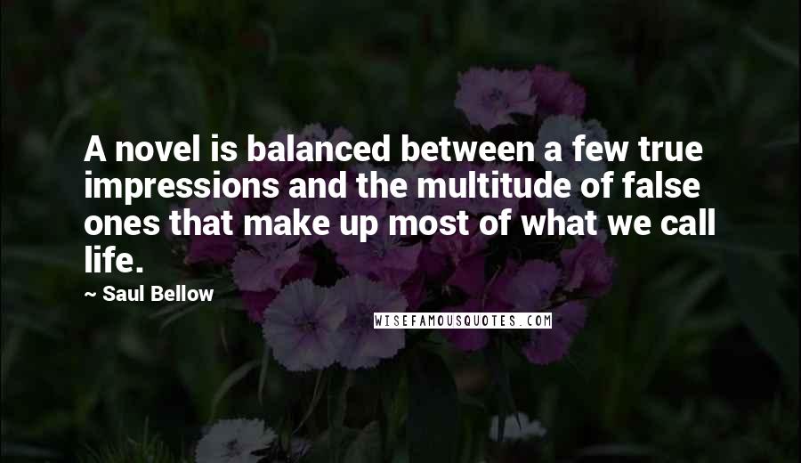 Saul Bellow Quotes: A novel is balanced between a few true impressions and the multitude of false ones that make up most of what we call life.