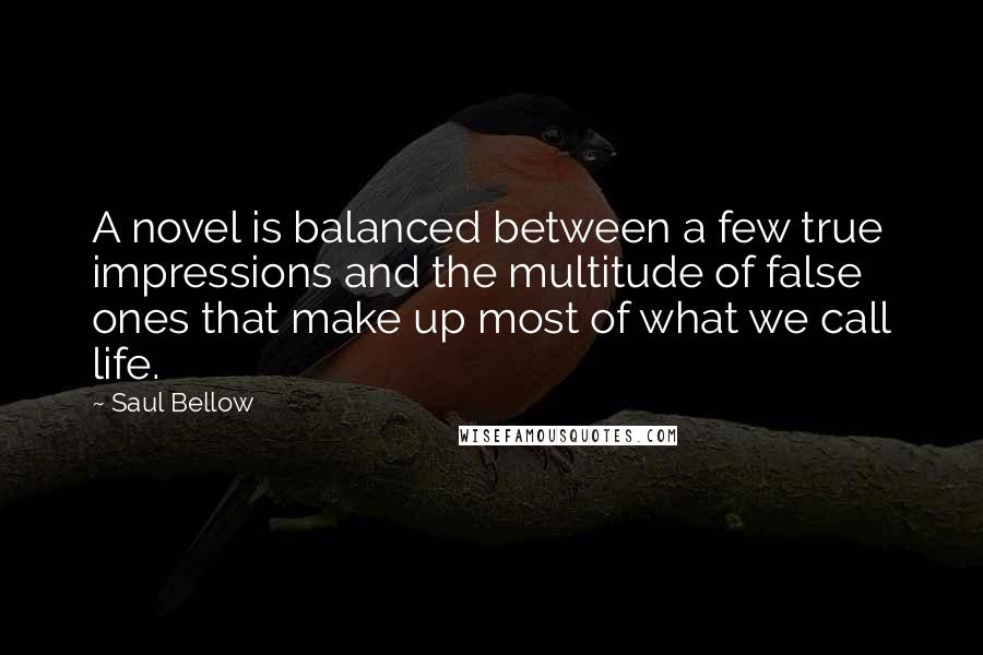 Saul Bellow Quotes: A novel is balanced between a few true impressions and the multitude of false ones that make up most of what we call life.