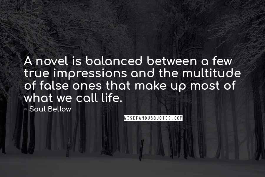 Saul Bellow Quotes: A novel is balanced between a few true impressions and the multitude of false ones that make up most of what we call life.