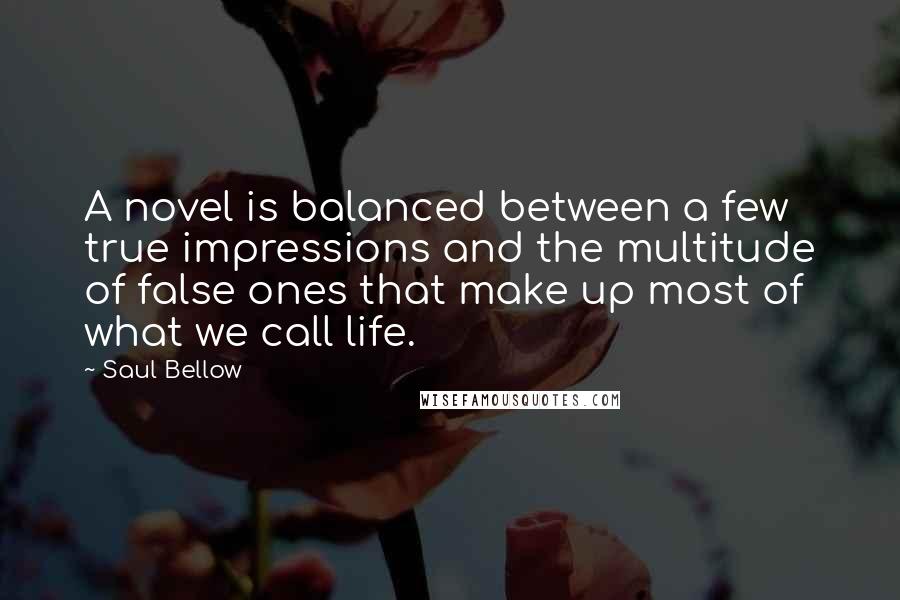 Saul Bellow Quotes: A novel is balanced between a few true impressions and the multitude of false ones that make up most of what we call life.