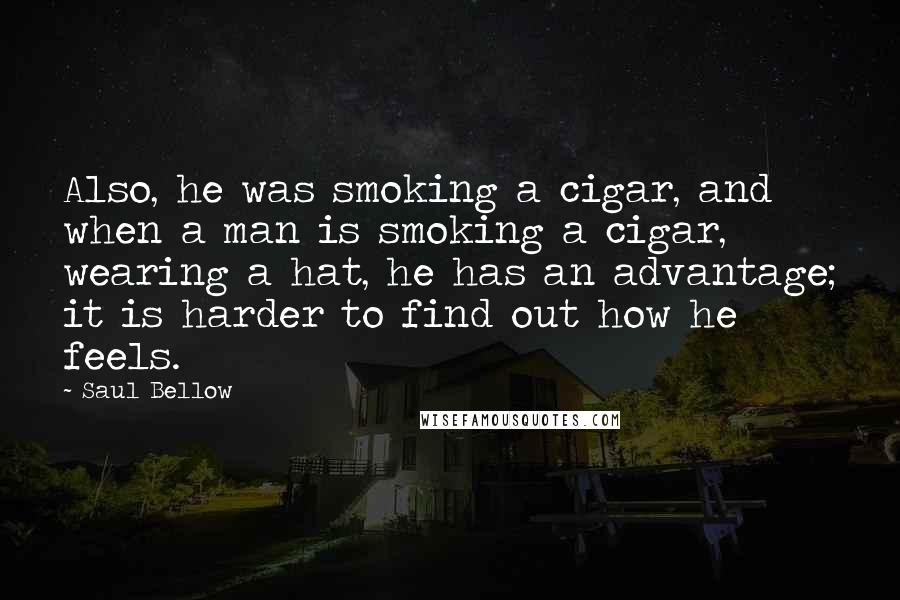 Saul Bellow Quotes: Also, he was smoking a cigar, and when a man is smoking a cigar, wearing a hat, he has an advantage; it is harder to find out how he feels.