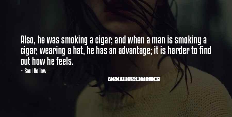 Saul Bellow Quotes: Also, he was smoking a cigar, and when a man is smoking a cigar, wearing a hat, he has an advantage; it is harder to find out how he feels.