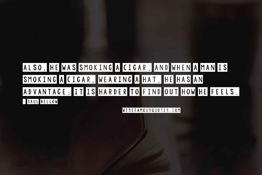 Saul Bellow Quotes: Also, he was smoking a cigar, and when a man is smoking a cigar, wearing a hat, he has an advantage; it is harder to find out how he feels.