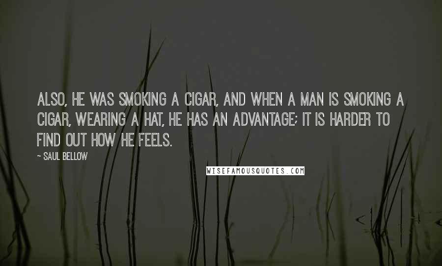 Saul Bellow Quotes: Also, he was smoking a cigar, and when a man is smoking a cigar, wearing a hat, he has an advantage; it is harder to find out how he feels.