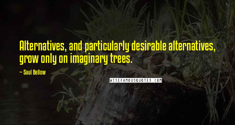 Saul Bellow Quotes: Alternatives, and particularly desirable alternatives, grow only on imaginary trees.