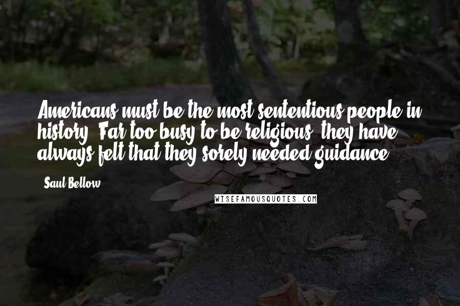 Saul Bellow Quotes: Americans must be the most sententious people in history. Far too busy to be religious, they have always felt that they sorely needed guidance.