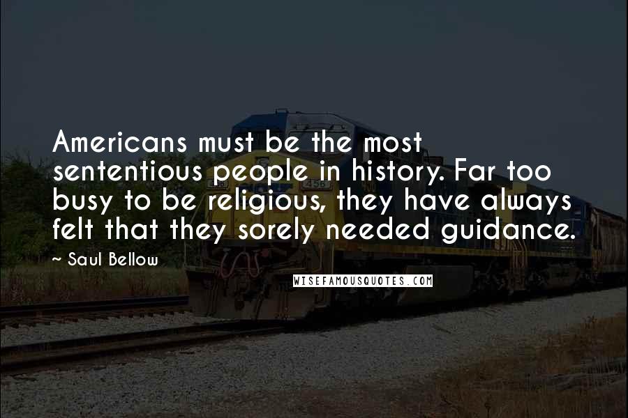 Saul Bellow Quotes: Americans must be the most sententious people in history. Far too busy to be religious, they have always felt that they sorely needed guidance.