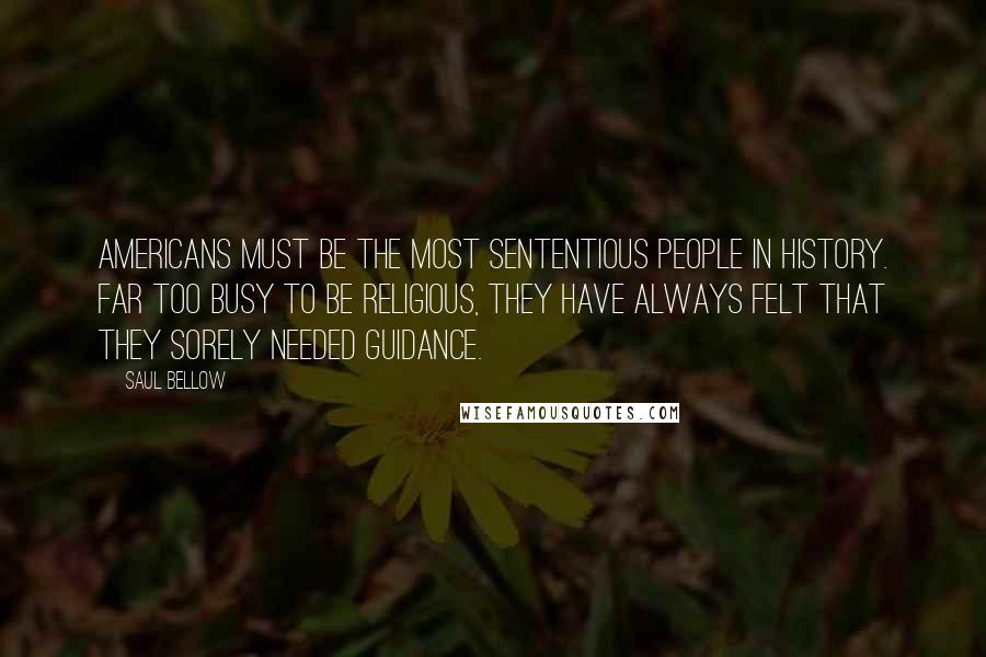 Saul Bellow Quotes: Americans must be the most sententious people in history. Far too busy to be religious, they have always felt that they sorely needed guidance.