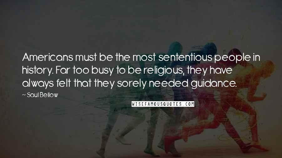 Saul Bellow Quotes: Americans must be the most sententious people in history. Far too busy to be religious, they have always felt that they sorely needed guidance.