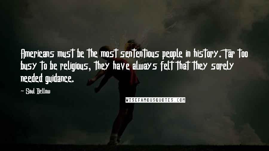 Saul Bellow Quotes: Americans must be the most sententious people in history. Far too busy to be religious, they have always felt that they sorely needed guidance.