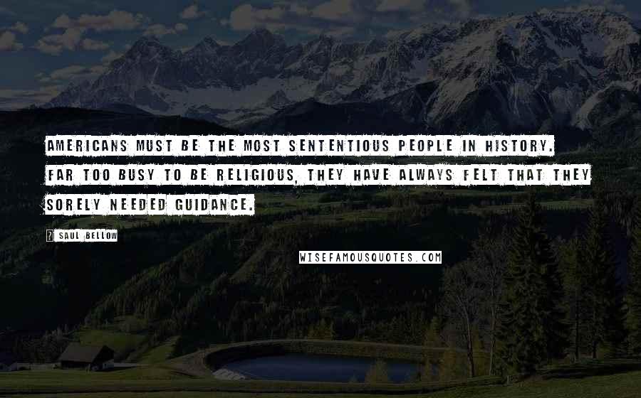 Saul Bellow Quotes: Americans must be the most sententious people in history. Far too busy to be religious, they have always felt that they sorely needed guidance.