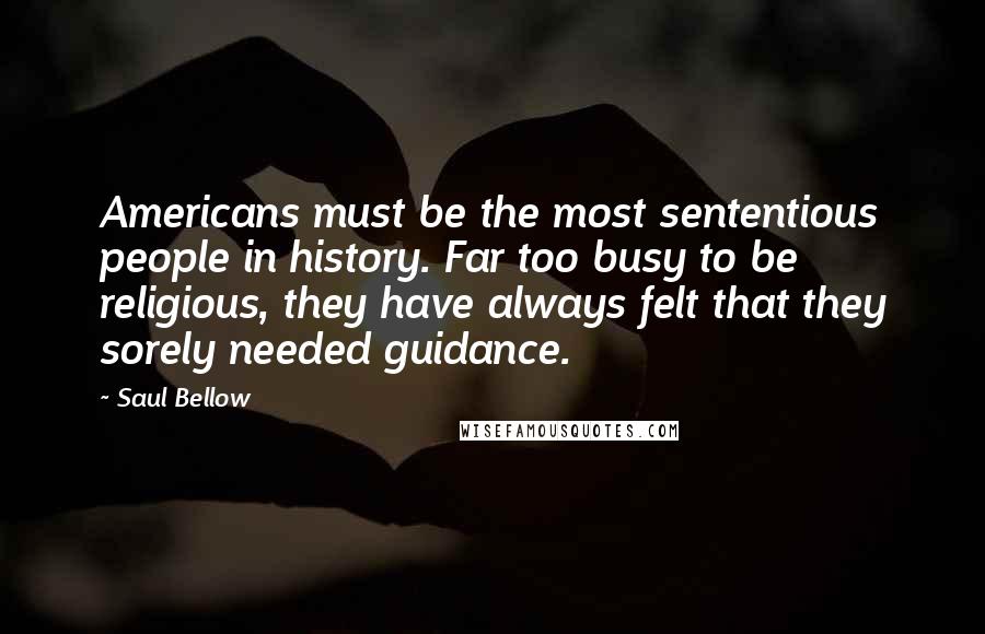 Saul Bellow Quotes: Americans must be the most sententious people in history. Far too busy to be religious, they have always felt that they sorely needed guidance.