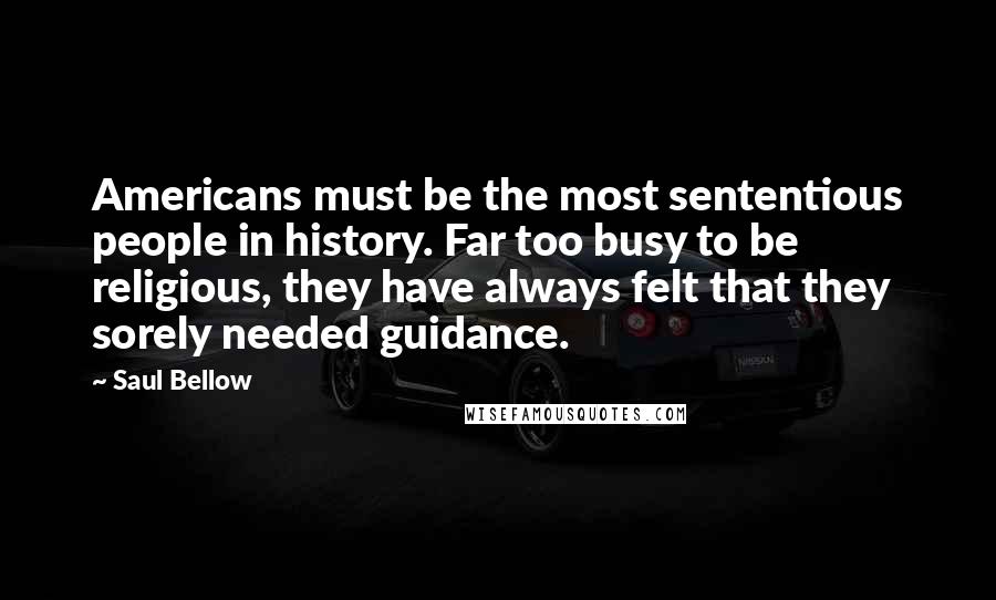 Saul Bellow Quotes: Americans must be the most sententious people in history. Far too busy to be religious, they have always felt that they sorely needed guidance.