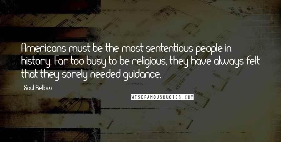 Saul Bellow Quotes: Americans must be the most sententious people in history. Far too busy to be religious, they have always felt that they sorely needed guidance.