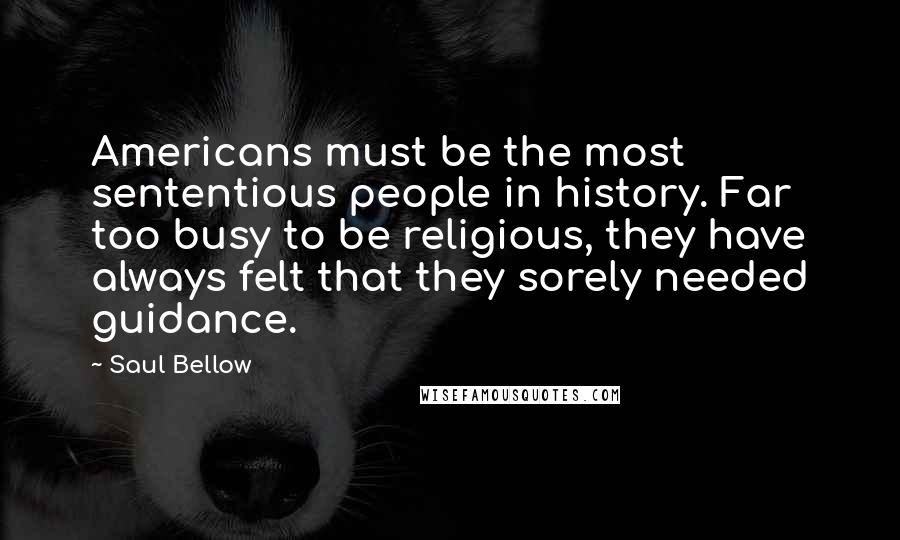 Saul Bellow Quotes: Americans must be the most sententious people in history. Far too busy to be religious, they have always felt that they sorely needed guidance.