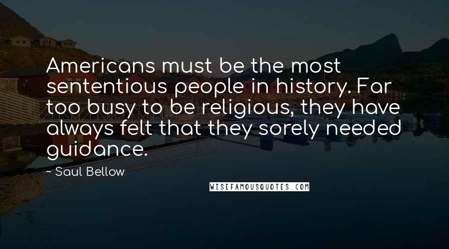 Saul Bellow Quotes: Americans must be the most sententious people in history. Far too busy to be religious, they have always felt that they sorely needed guidance.