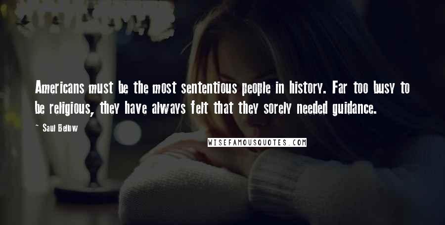 Saul Bellow Quotes: Americans must be the most sententious people in history. Far too busy to be religious, they have always felt that they sorely needed guidance.