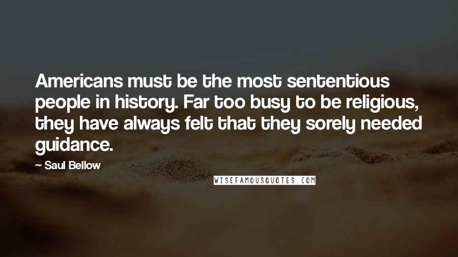 Saul Bellow Quotes: Americans must be the most sententious people in history. Far too busy to be religious, they have always felt that they sorely needed guidance.