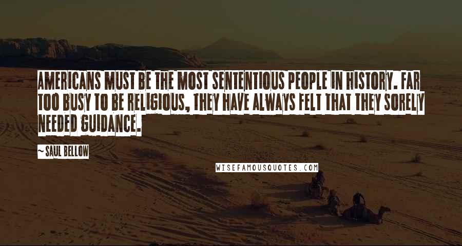 Saul Bellow Quotes: Americans must be the most sententious people in history. Far too busy to be religious, they have always felt that they sorely needed guidance.