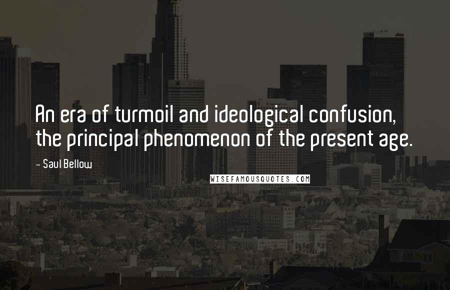 Saul Bellow Quotes: An era of turmoil and ideological confusion, the principal phenomenon of the present age.