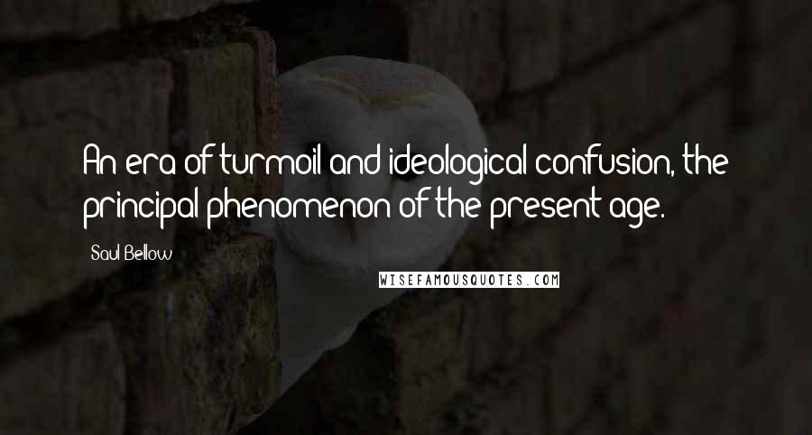 Saul Bellow Quotes: An era of turmoil and ideological confusion, the principal phenomenon of the present age.