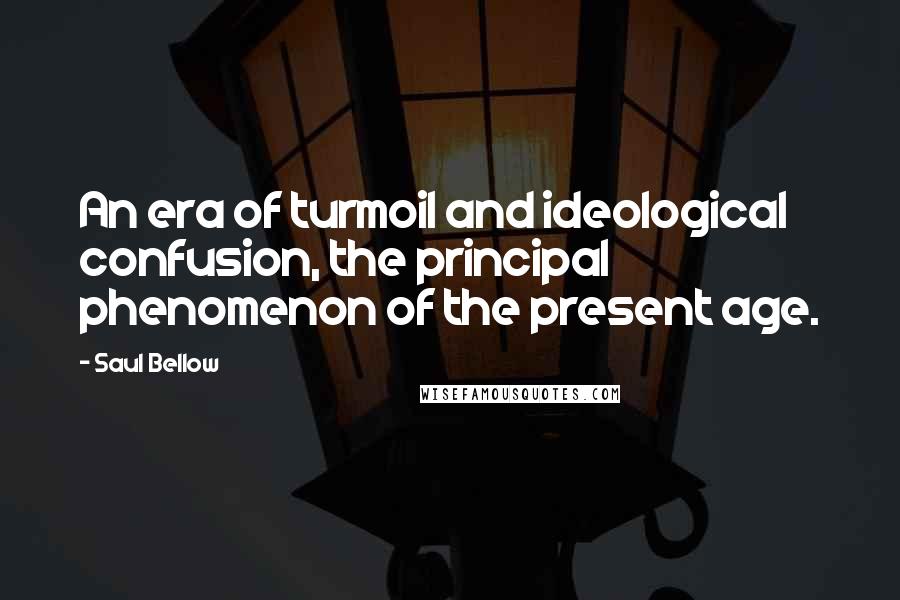 Saul Bellow Quotes: An era of turmoil and ideological confusion, the principal phenomenon of the present age.