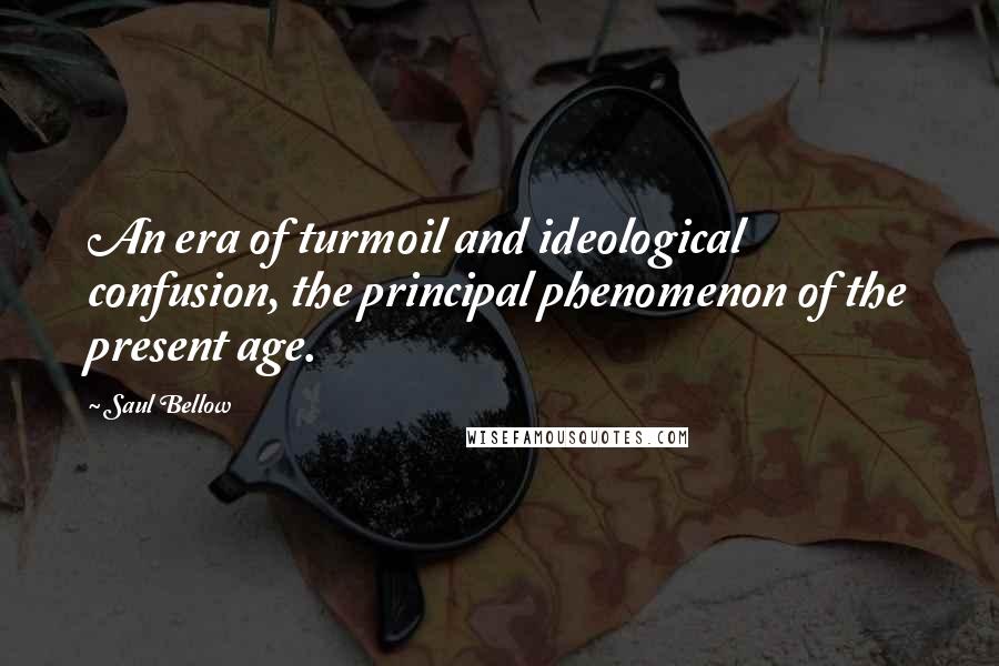 Saul Bellow Quotes: An era of turmoil and ideological confusion, the principal phenomenon of the present age.