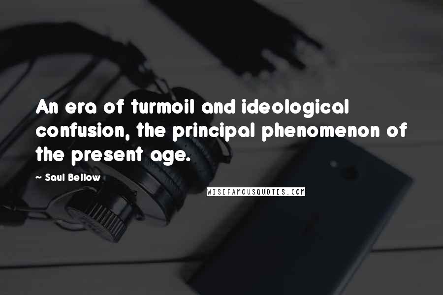 Saul Bellow Quotes: An era of turmoil and ideological confusion, the principal phenomenon of the present age.