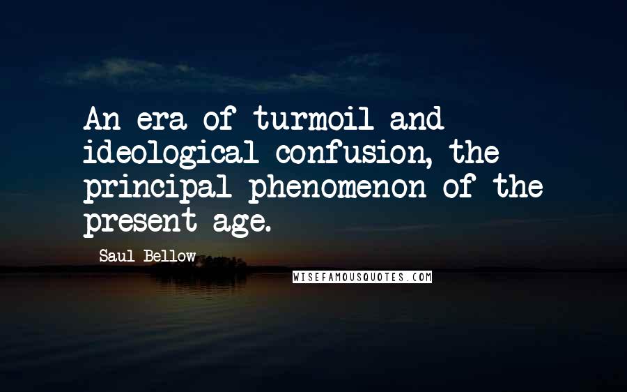 Saul Bellow Quotes: An era of turmoil and ideological confusion, the principal phenomenon of the present age.