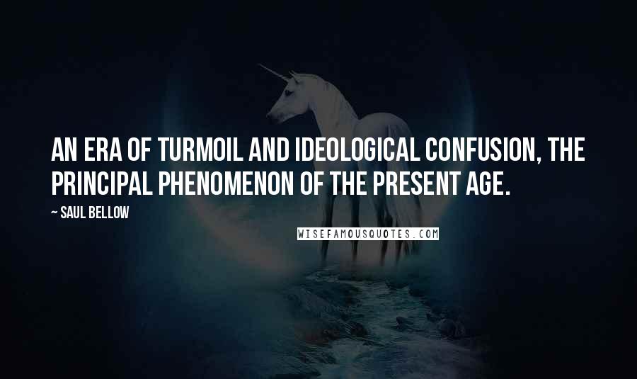 Saul Bellow Quotes: An era of turmoil and ideological confusion, the principal phenomenon of the present age.