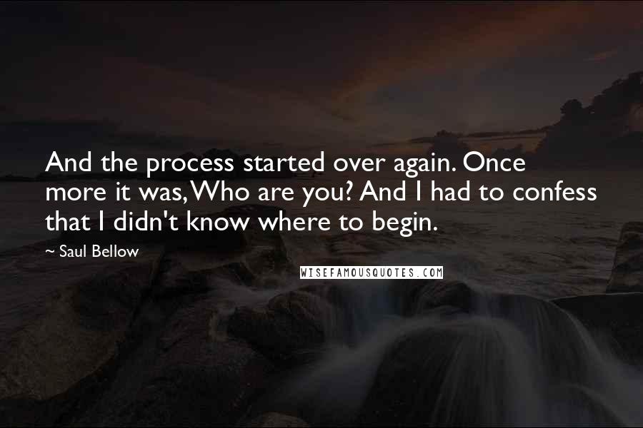 Saul Bellow Quotes: And the process started over again. Once more it was, Who are you? And I had to confess that I didn't know where to begin.