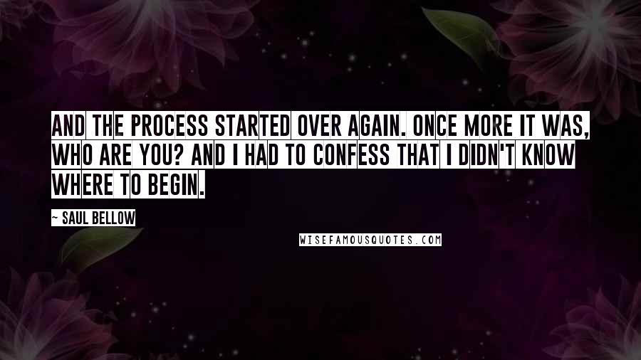 Saul Bellow Quotes: And the process started over again. Once more it was, Who are you? And I had to confess that I didn't know where to begin.