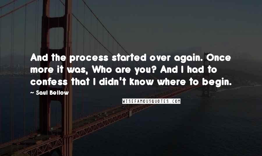 Saul Bellow Quotes: And the process started over again. Once more it was, Who are you? And I had to confess that I didn't know where to begin.