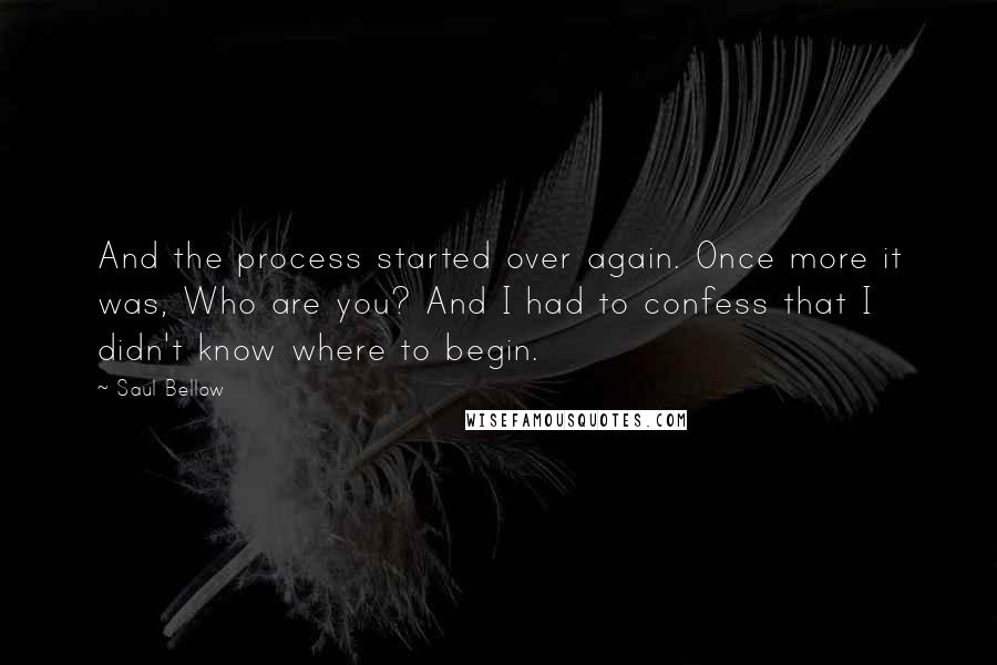 Saul Bellow Quotes: And the process started over again. Once more it was, Who are you? And I had to confess that I didn't know where to begin.