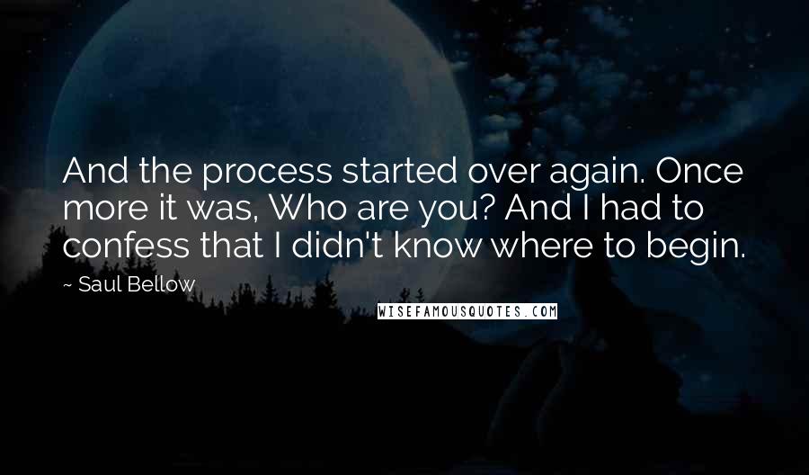 Saul Bellow Quotes: And the process started over again. Once more it was, Who are you? And I had to confess that I didn't know where to begin.