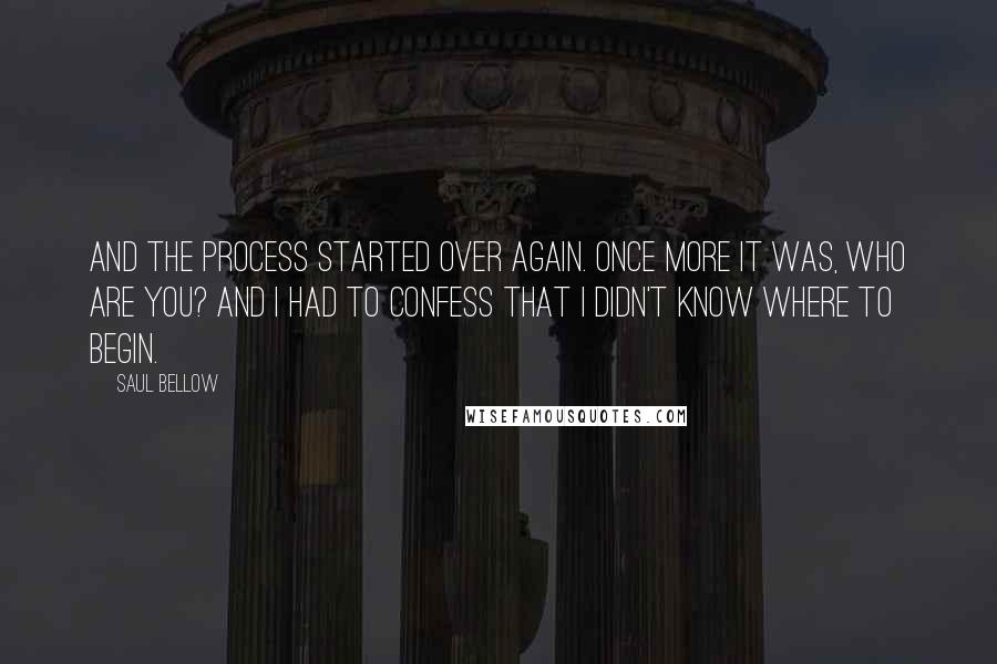 Saul Bellow Quotes: And the process started over again. Once more it was, Who are you? And I had to confess that I didn't know where to begin.