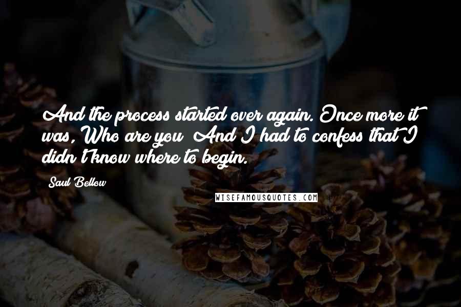 Saul Bellow Quotes: And the process started over again. Once more it was, Who are you? And I had to confess that I didn't know where to begin.