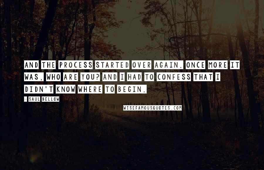 Saul Bellow Quotes: And the process started over again. Once more it was, Who are you? And I had to confess that I didn't know where to begin.