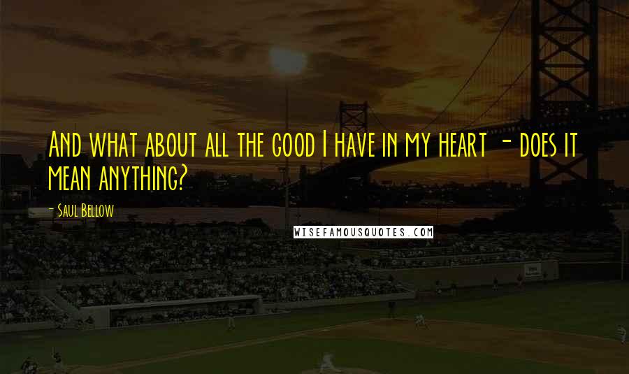 Saul Bellow Quotes: And what about all the good I have in my heart - does it mean anything?