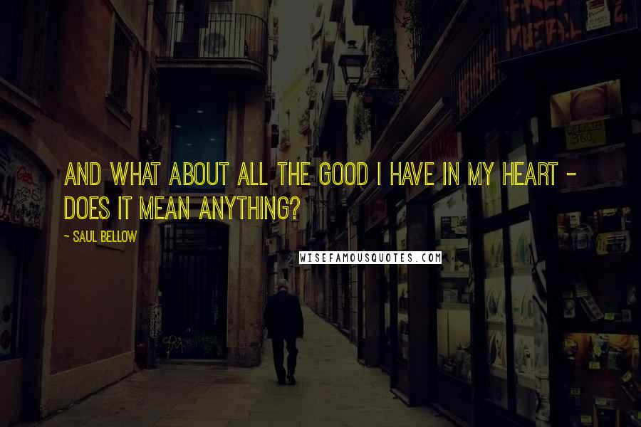 Saul Bellow Quotes: And what about all the good I have in my heart - does it mean anything?