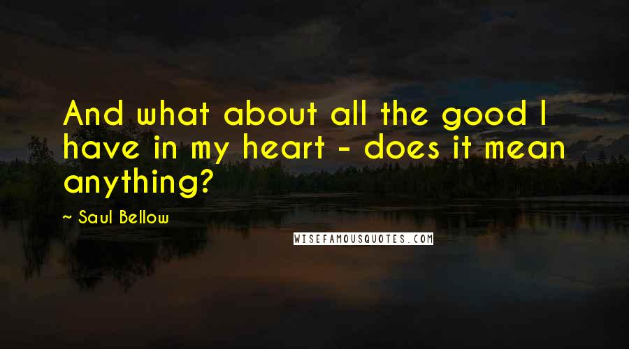 Saul Bellow Quotes: And what about all the good I have in my heart - does it mean anything?