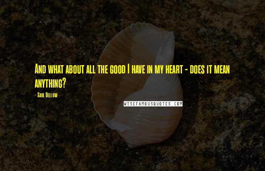 Saul Bellow Quotes: And what about all the good I have in my heart - does it mean anything?