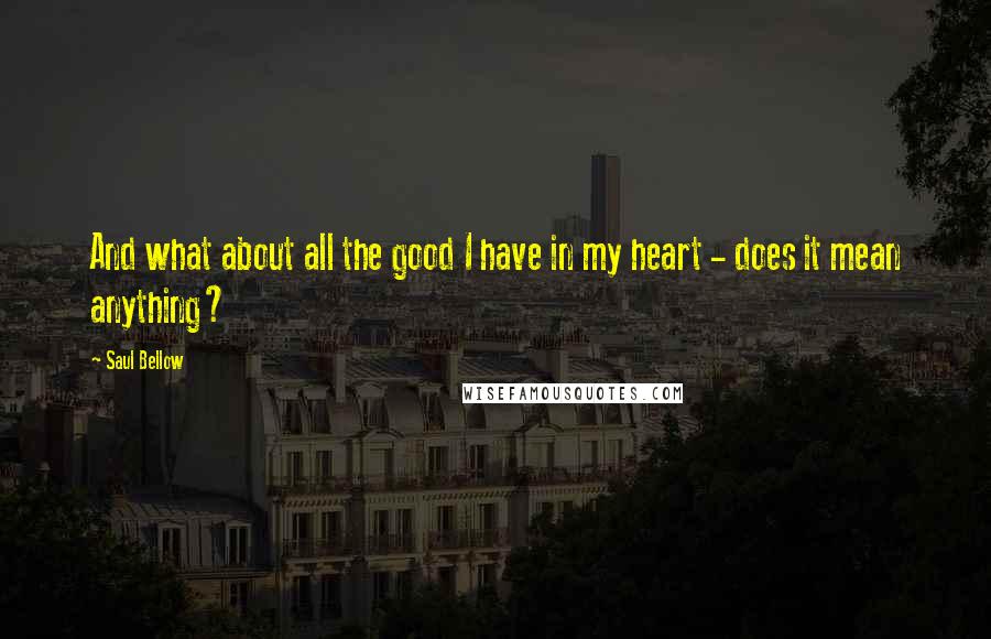 Saul Bellow Quotes: And what about all the good I have in my heart - does it mean anything?