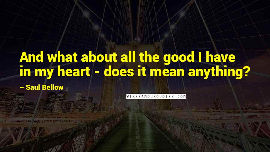 Saul Bellow Quotes: And what about all the good I have in my heart - does it mean anything?