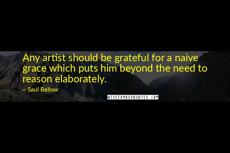 Saul Bellow Quotes: Any artist should be grateful for a naive grace which puts him beyond the need to reason elaborately.